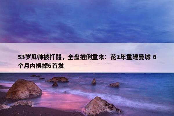 53岁瓜帅被打醒，全盘推倒重来：花2年重建曼城 6个月内换掉6首发