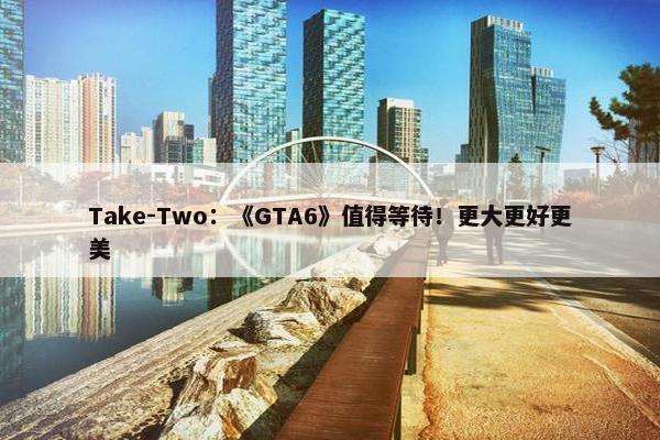 Take-Two：《GTA6》值得等待！更大更好更美