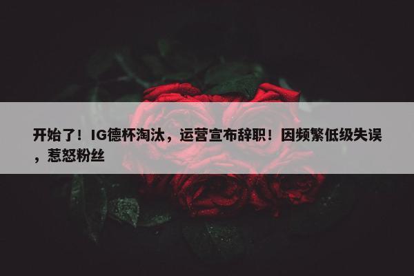 开始了！IG德杯淘汰，运营宣布辞职！因频繁低级失误，惹怒粉丝