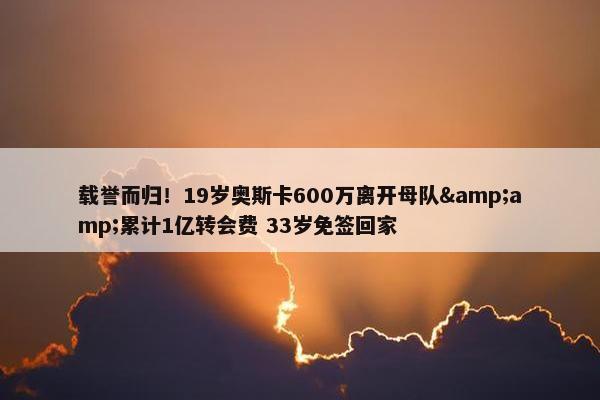 载誉而归！19岁奥斯卡600万离开母队&amp;累计1亿转会费 33岁免签回家