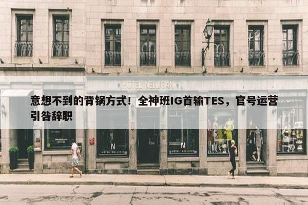 意想不到的背锅方式！全神班IG首输TES，官号运营引咎辞职