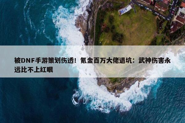 被DNF手游策划伤透！氪金百万大佬退坑：武神伤害永远比不上红眼