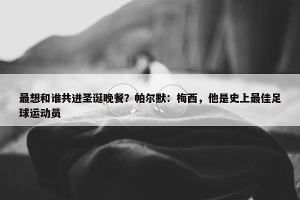 最想和谁共进圣诞晚餐？帕尔默：梅西，他是史上最佳足球运动员