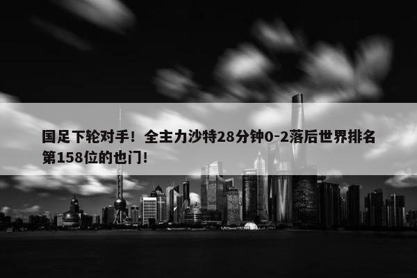 国足下轮对手！全主力沙特28分钟0-2落后世界排名第158位的也门！