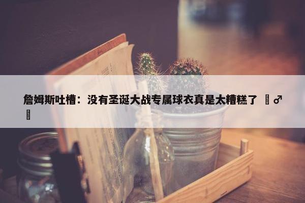 詹姆斯吐槽：没有圣诞大战专属球衣真是太糟糕了 ‍♂️