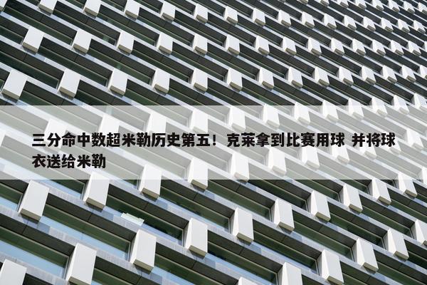 三分命中数超米勒历史第五！克莱拿到比赛用球 并将球衣送给米勒