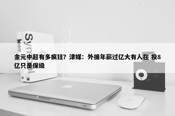 金元中超有多疯狂？津媒：外援年薪过亿大有人在 投8亿只是保级