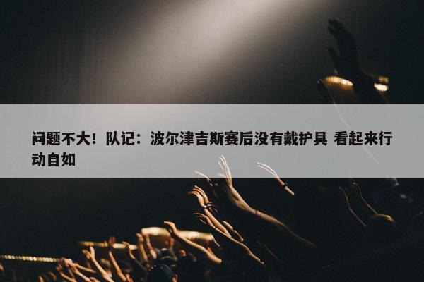 问题不大！队记：波尔津吉斯赛后没有戴护具 看起来行动自如