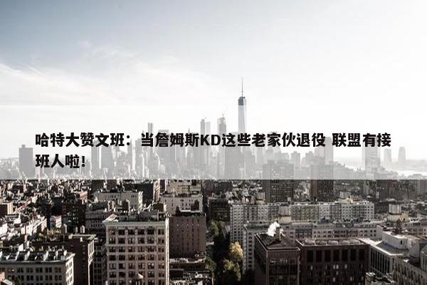 哈特大赞文班：当詹姆斯KD这些老家伙退役 联盟有接班人啦！