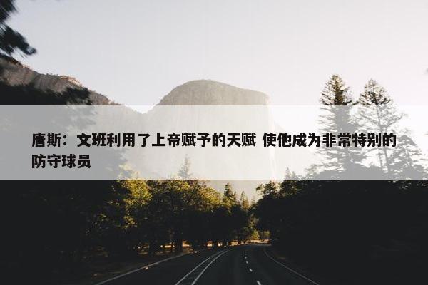 唐斯：文班利用了上帝赋予的天赋 使他成为非常特别的防守球员