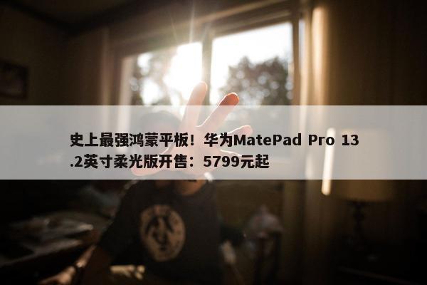 史上最强鸿蒙平板！华为MatePad Pro 13.2英寸柔光版开售：5799元起