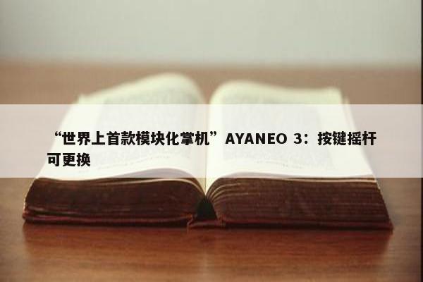 “世界上首款模块化掌机”AYANEO 3：按键摇杆可更换