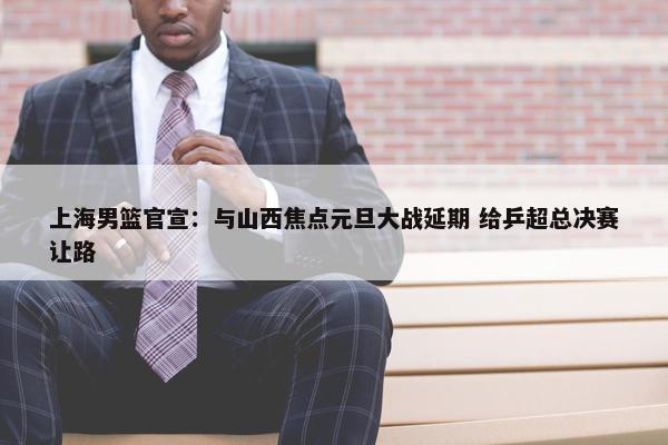 上海男篮官宣：与山西焦点元旦大战延期 给乒超总决赛让路