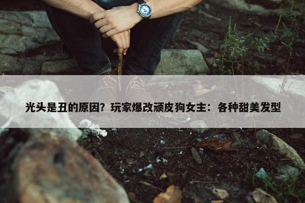 光头是丑的原因？玩家爆改顽皮狗女主：各种甜美发型