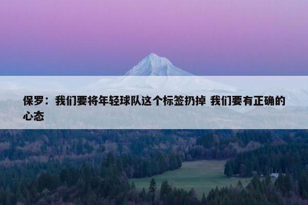 保罗：我们要将年轻球队这个标签扔掉 我们要有正确的心态