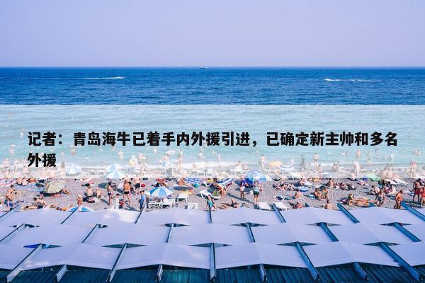 记者：青岛海牛已着手内外援引进，已确定新主帅和多名外援