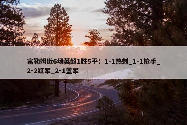 富勒姆近6场英超1胜5平：1-1热刺_1-1枪手_2-2红军_2-1蓝军