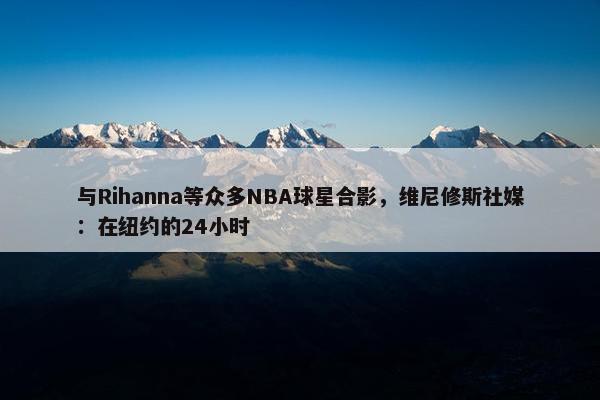 与Rihanna等众多NBA球星合影，维尼修斯社媒：在纽约的24小时