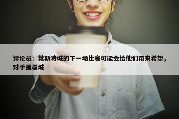 评论员：莱斯特城的下一场比赛可能会给他们带来希望，对手是曼城