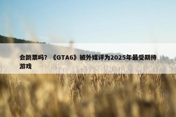 会跳票吗？《GTA6》被外媒评为2025年最受期待游戏