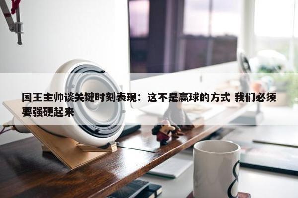 国王主帅谈关键时刻表现：这不是赢球的方式 我们必须要强硬起来