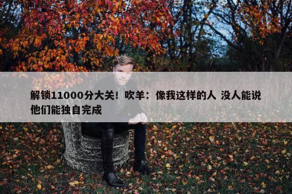 解锁11000分大关！吹羊：像我这样的人 没人能说他们能独自完成