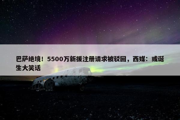 巴萨绝境！5500万新援注册请求被驳回，西媒：或诞生大笑话