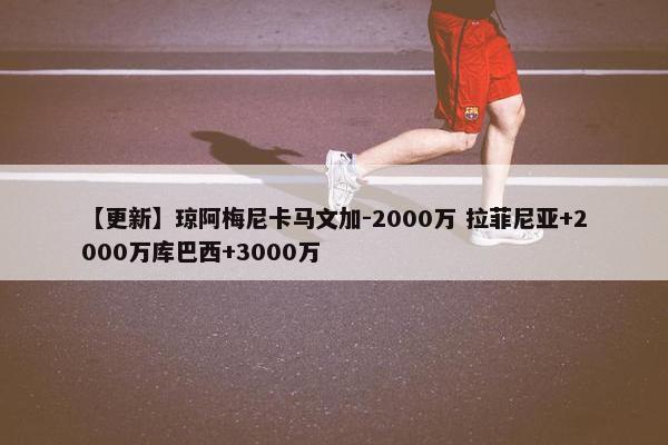 【更新】琼阿梅尼卡马文加-2000万 拉菲尼亚+2000万库巴西+3000万