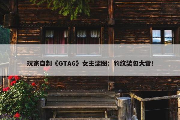 玩家自制《GTA6》女主涩图：豹纹装包大雷！