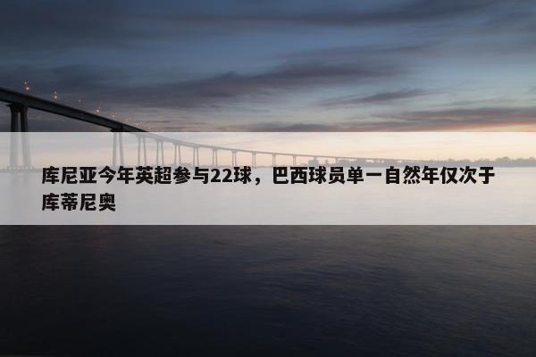 库尼亚今年英超参与22球，巴西球员单一自然年仅次于库蒂尼奥