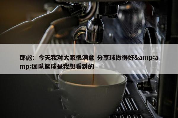 邱彪：今天我对大家很满意 分享球做得好&amp;团队篮球是我想看到的