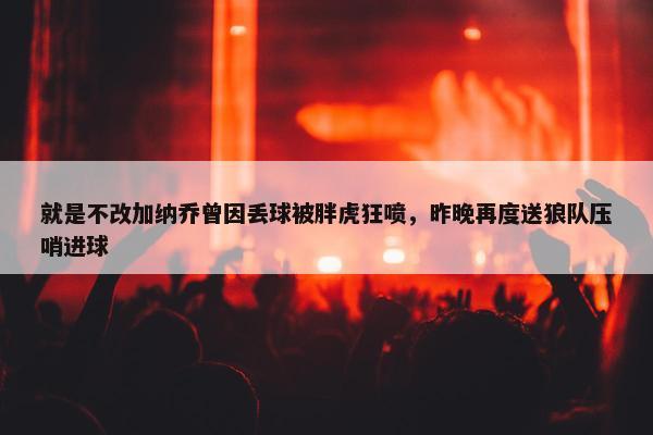 就是不改加纳乔曾因丢球被胖虎狂喷，昨晚再度送狼队压哨进球