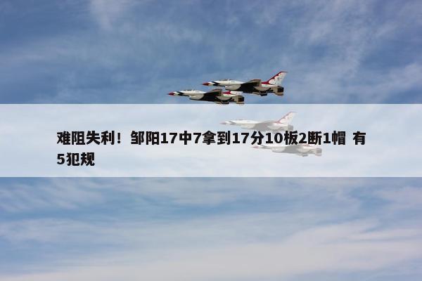 难阻失利！邹阳17中7拿到17分10板2断1帽 有5犯规