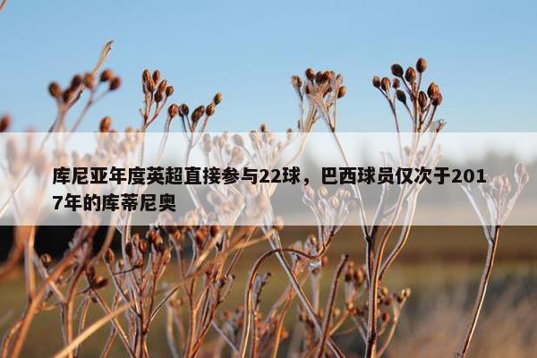 库尼亚年度英超直接参与22球，巴西球员仅次于2017年的库蒂尼奥