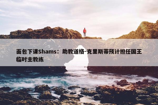 面包下课Shams：助教道格-克里斯蒂预计担任国王临时主教练