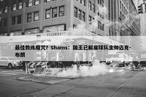 最佳教练魔咒？Shams：国王已解雇球队主帅迈克-布朗