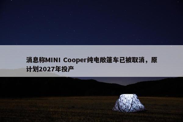 消息称MINI Cooper纯电敞篷车已被取消，原计划2027年投产