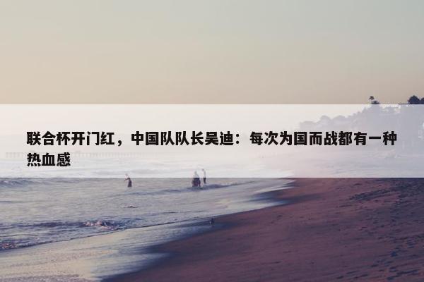 联合杯开门红，中国队队长吴迪：每次为国而战都有一种热血感