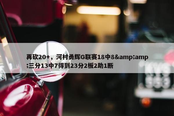 再砍20+，河村勇辉G联赛18中8&amp;三分13中7得到23分2板2助1断