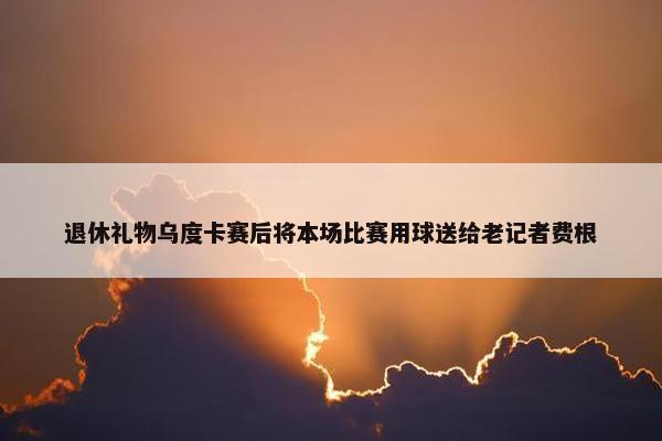 退休礼物乌度卡赛后将本场比赛用球送给老记者费根