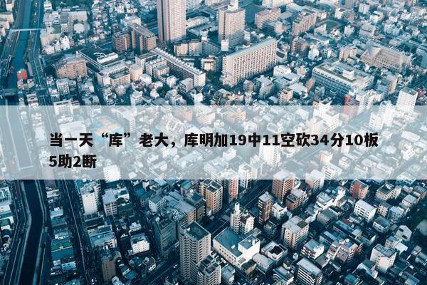 当一天“库”老大，库明加19中11空砍34分10板5助2断