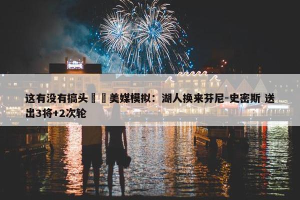 这有没有搞头⁉️美媒模拟：湖人换来芬尼-史密斯 送出3将+2次轮