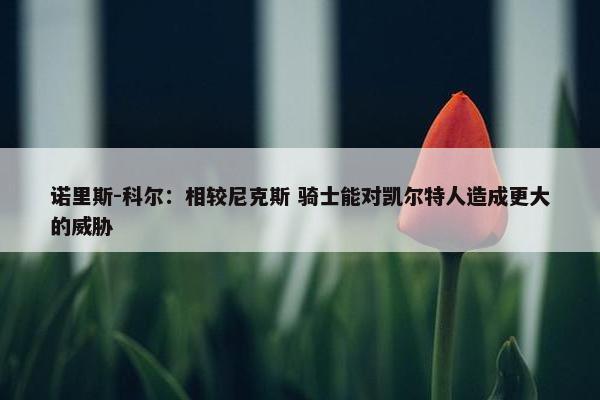 诺里斯-科尔：相较尼克斯 骑士能对凯尔特人造成更大的威胁