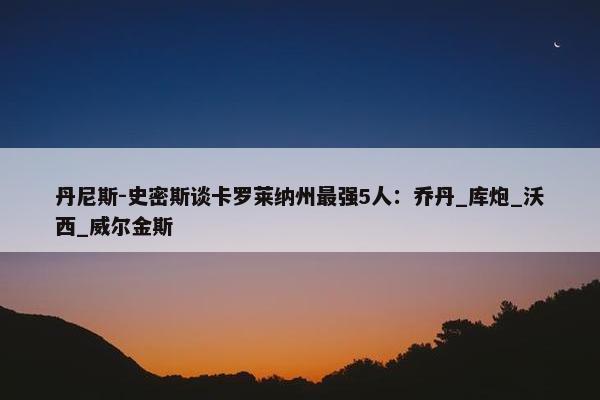 丹尼斯-史密斯谈卡罗莱纳州最强5人：乔丹_库炮_沃西_威尔金斯