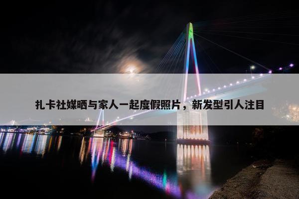 扎卡社媒晒与家人一起度假照片，新发型引人注目