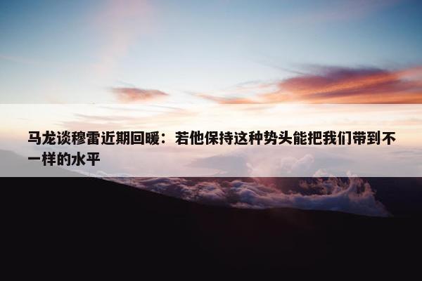 马龙谈穆雷近期回暖：若他保持这种势头能把我们带到不一样的水平