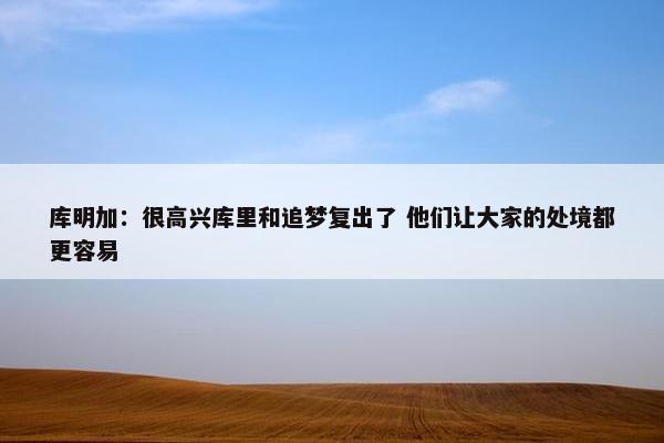 库明加：很高兴库里和追梦复出了 他们让大家的处境都更容易