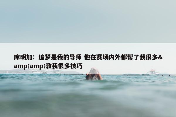 库明加：追梦是我的导师 他在赛场内外都帮了我很多&amp;教我很多技巧