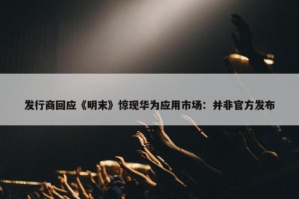 发行商回应《明末》惊现华为应用市场：并非官方发布