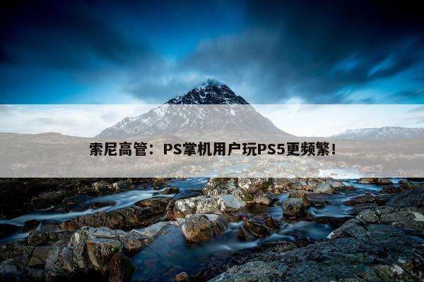 索尼高管：PS掌机用户玩PS5更频繁！